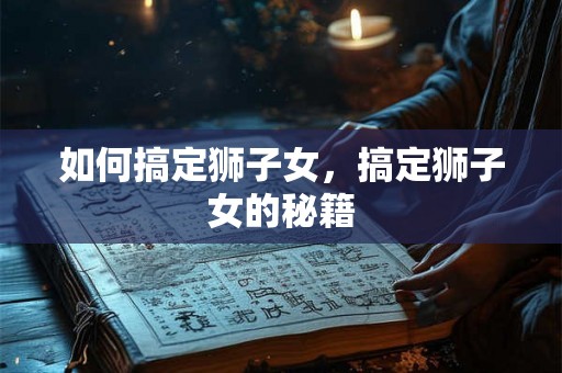 如何搞定狮子女，搞定狮子女的秘籍