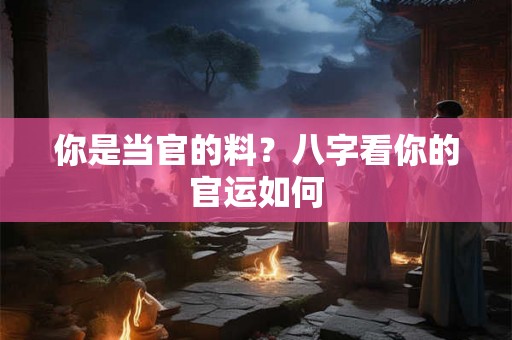 你是当官的料?八字看你的官运如何 你是当官的料?八字看你的官运如何