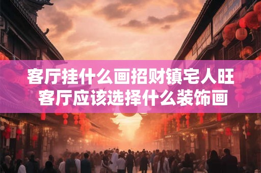 客厅挂什么画招财镇宅人旺 客厅应该选择什么装饰画