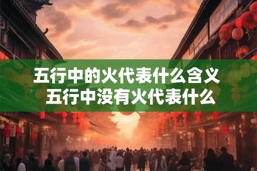 五行中的火代表什么含义  五行中没有火代表什么