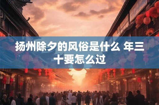 扬州除夕的风俗是什么 年三十要怎么过 扬州除夕的风俗是什么 年三十要怎么过