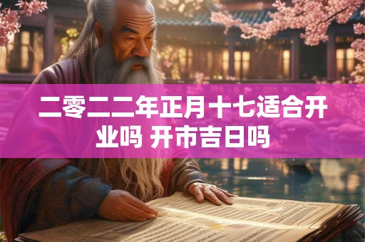 二零二二年正月十七适合开业吗 开市吉日吗