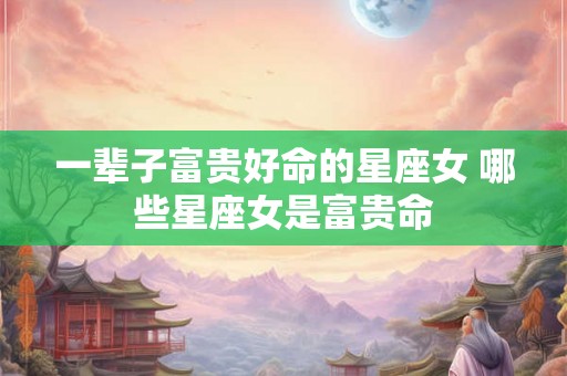 一辈子富贵好命的星座女 哪些星座女是富贵命