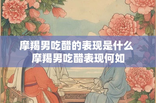 摩羯男吃醋的表现是什么 摩羯男吃醋表现何如 摩羯男吃醋的表现是什么 摩羯男吃醋表现何如