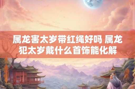 属龙害太岁带红绳好吗 属龙犯太岁戴什么首饰能化解