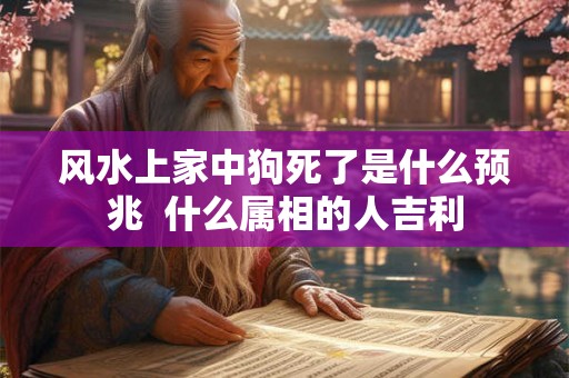 风水上家中狗死了是什么预兆 什么属相的人吉利 风水上家中狗死了是什么预兆 什么属相的人吉利