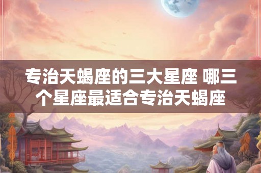 专治天蝎座的三大星座 哪三个星座最适合专治天蝎座