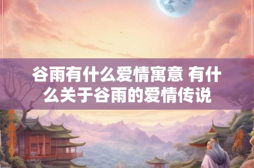 谷雨有什么爱情寓意 有什么关于谷雨的爱情传说 谷雨有什么爱情寓意 有什么关于谷雨的爱情传说