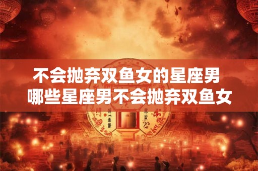 不会抛弃双鱼女的星座男 哪些星座男不会抛弃双鱼女