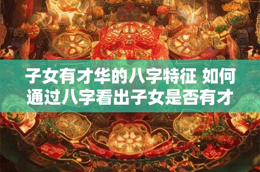子女有才华的八字特征 如何通过八字看出子女是否有才华 子女有才华的八字特征 如何通过八字看出子女是否有才华