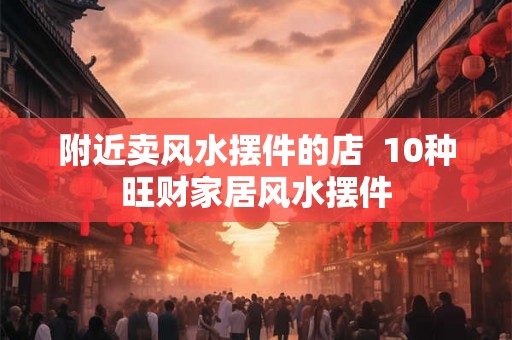 附近卖风水摆件的店  10种旺财家居风水摆件