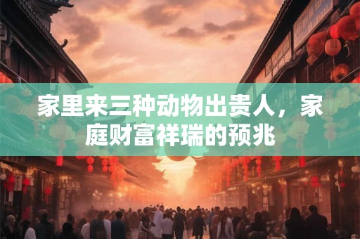 家里来三种动物出贵人,家庭财富祥瑞的预兆 家里来三种动物出贵人,家庭财富祥瑞的预兆