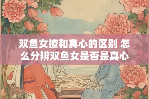 双鱼女撩和真心的区别 怎么分辨双鱼女是否是真心
