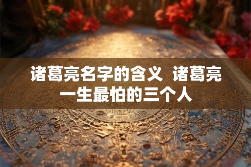 诸葛亮名字的含义  诸葛亮一生最怕的三个人