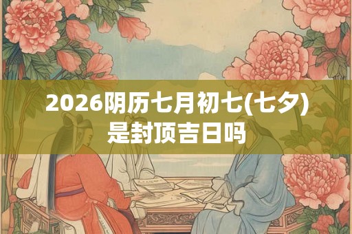 2026阴历七月初七(七夕)是封顶吉日吗