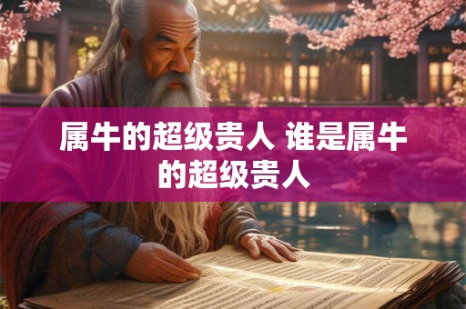 属牛的超级贵人 谁是属牛的超级贵人 属牛的超级贵人 谁是属牛的超级贵人
