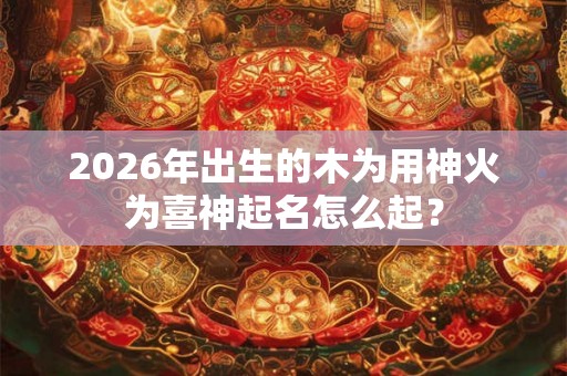 2026年出生的木为用神火为喜神起名怎么起？