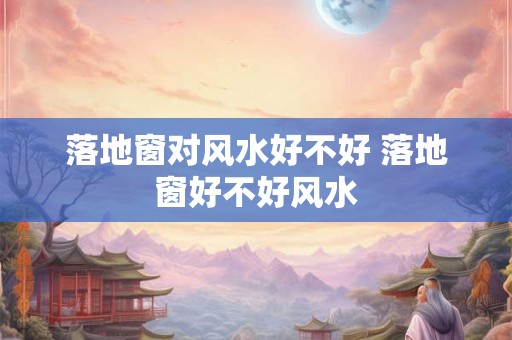 落地窗对风水好不好 落地窗好不好风水