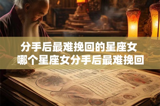 分手后最难挽回的星座女 哪个星座女分手后最难挽回 分手后最难挽回的星座女 哪个星座女分手后最难挽回