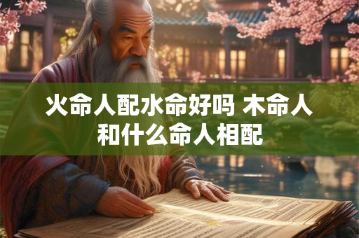 火命人配水命好吗 木命人和什么命人相配