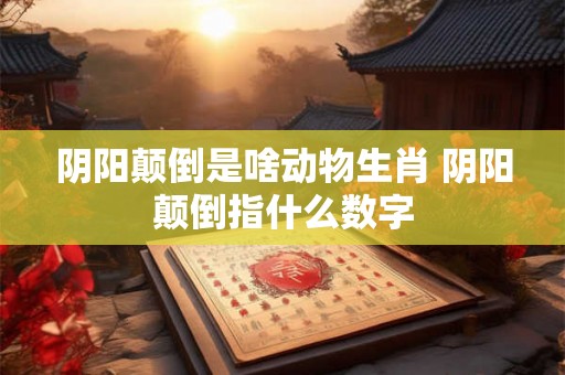 阴阳颠倒是啥动物生肖 阴阳颠倒指什么数字