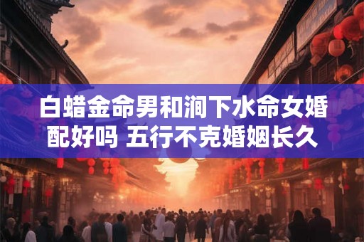 白蜡金命男和涧下水命女婚配好吗 五行不克婚姻长久