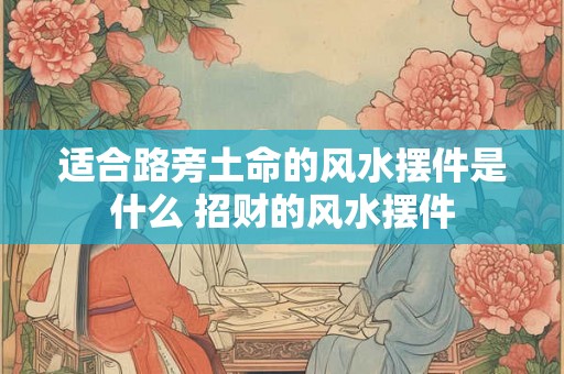 适合路旁土命的风水摆件是什么 招财的风水摆件 适合路旁土命的风水摆件是什么 招财的风水摆件