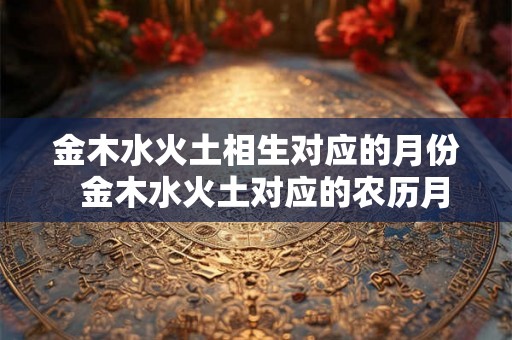 金木水火土相生对应的月份 金木水火土对应的农历月份 金木水火土相生对应的月份 金木水火土对应的农历月份
