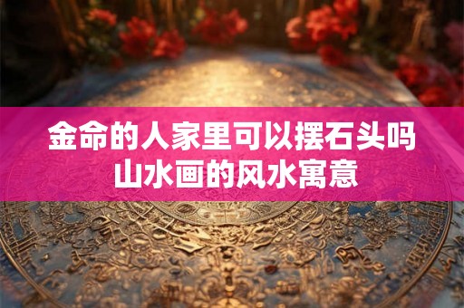 金命的人家里可以摆石头吗 山水画的风水寓意 金命的人家里可以摆石头吗 山水画的风水寓意