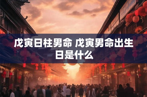 戊寅日柱男命 戊寅男命出生日是什么 戊寅日柱男命 戊寅男命出生日是什么