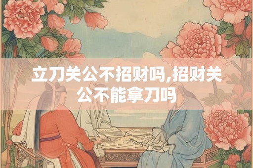 立刀关公不招财吗,招财关公不能拿刀吗 立刀关公不招财吗,招财关公不能拿刀吗