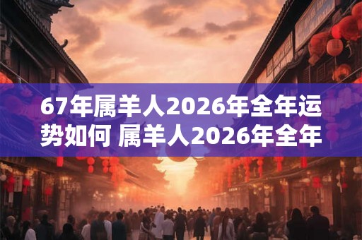 67年属羊人2026年全年运势如何 属羊人2026年全年运势运程