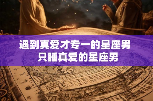 遇到真爱才专一的星座男  只睡真爱的星座男