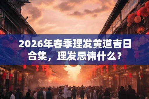2026年春季理发黄道吉日合集，理发忌讳什么？