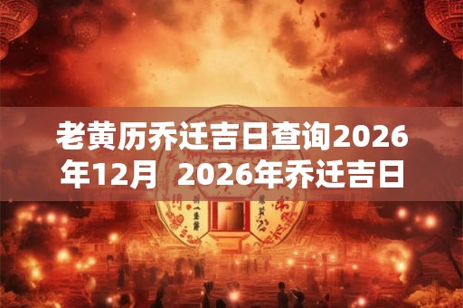 老黄历乔迁吉日查询2026年12月  2026年乔迁吉日