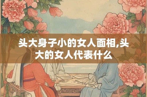 头大身子小的女人面相,头大的女人代表什么