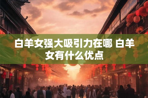 白羊女强大吸引力在哪 白羊女有什么优点 白羊女强大吸引力在哪 白羊女有什么优点