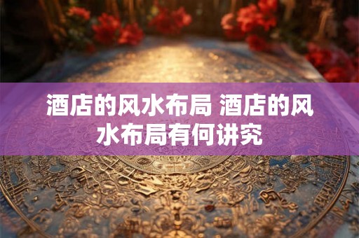 酒店的风水布局 酒店的风水布局有何讲究