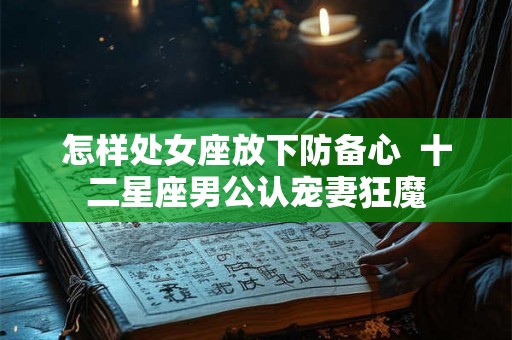怎样处女座放下防备心  十二星座男公认宠妻狂魔