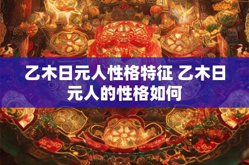 乙木日元人性格特征 乙木日元人的性格如何 乙木日元人性格特征 乙木日元人的性格如何