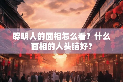 聪明人的面相怎么看？什么面相的人头脑好？