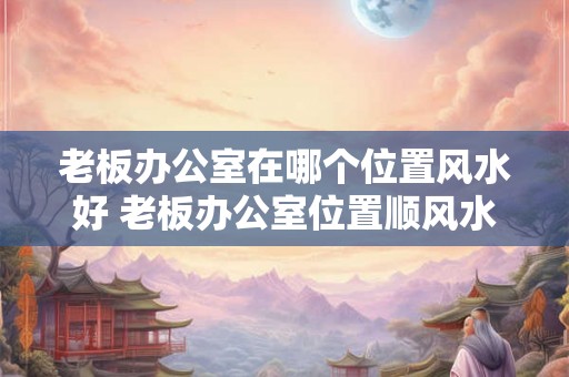 老板办公室在哪个位置风水好 老板办公室位置顺风水