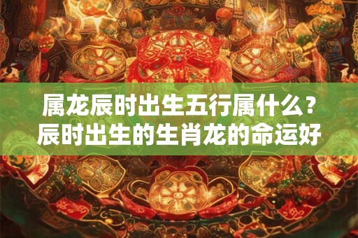 属龙辰时出生五行属什么？辰时出生的生肖龙的命运好不好？