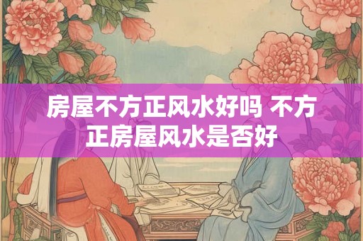 房屋不方正风水好吗 不方正房屋风水是否好