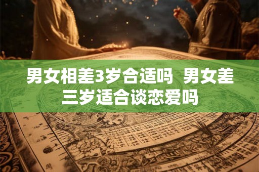 男女相差3岁合适吗  男女差三岁适合谈恋爱吗