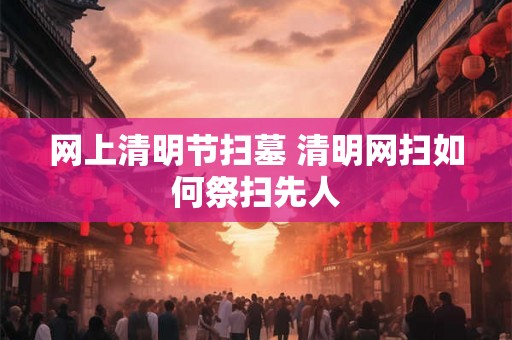 网上清明节扫墓 清明网扫如何祭扫先人