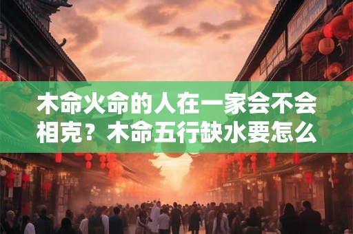 木命火命的人在一家会不会相克？木命五行缺水要怎么做？