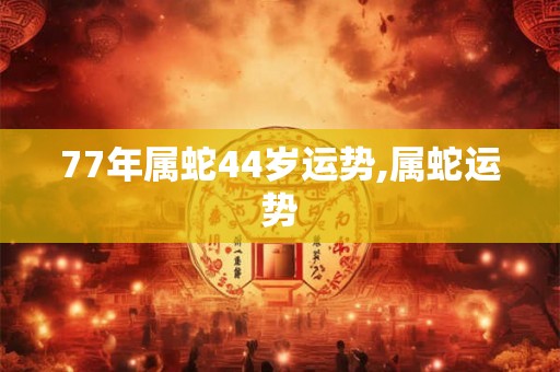 77年属蛇44岁运势,属蛇运势