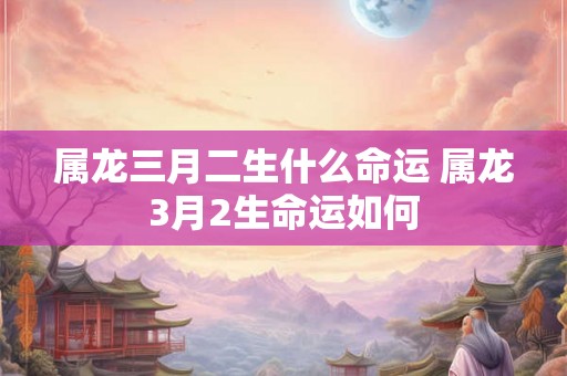 属龙三月二生什么命运 属龙3月2生命运如何