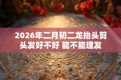 2026年二月初二龙抬头剪头发好不好 能不能理发 2026年二月初二龙抬头剪头发好不好 能不能理发